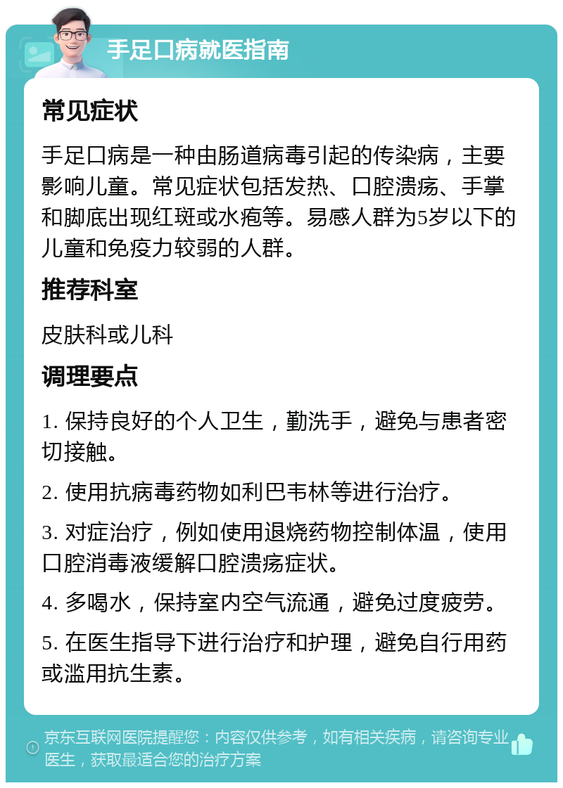 手足口病就医指南 常见症状 手足口病是一种由肠道病毒引起的传染病，主要影响儿童。常见症状包括发热、口腔溃疡、手掌和脚底出现红斑或水疱等。易感人群为5岁以下的儿童和免疫力较弱的人群。 推荐科室 皮肤科或儿科 调理要点 1. 保持良好的个人卫生，勤洗手，避免与患者密切接触。 2. 使用抗病毒药物如利巴韦林等进行治疗。 3. 对症治疗，例如使用退烧药物控制体温，使用口腔消毒液缓解口腔溃疡症状。 4. 多喝水，保持室内空气流通，避免过度疲劳。 5. 在医生指导下进行治疗和护理，避免自行用药或滥用抗生素。