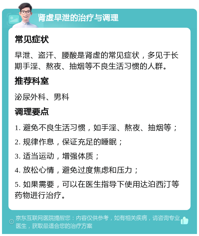 肾虚早泄的治疗与调理 常见症状 早泄、盗汗、腰酸是肾虚的常见症状，多见于长期手淫、熬夜、抽烟等不良生活习惯的人群。 推荐科室 泌尿外科、男科 调理要点 1. 避免不良生活习惯，如手淫、熬夜、抽烟等； 2. 规律作息，保证充足的睡眠； 3. 适当运动，增强体质； 4. 放松心情，避免过度焦虑和压力； 5. 如果需要，可以在医生指导下使用达泊西汀等药物进行治疗。