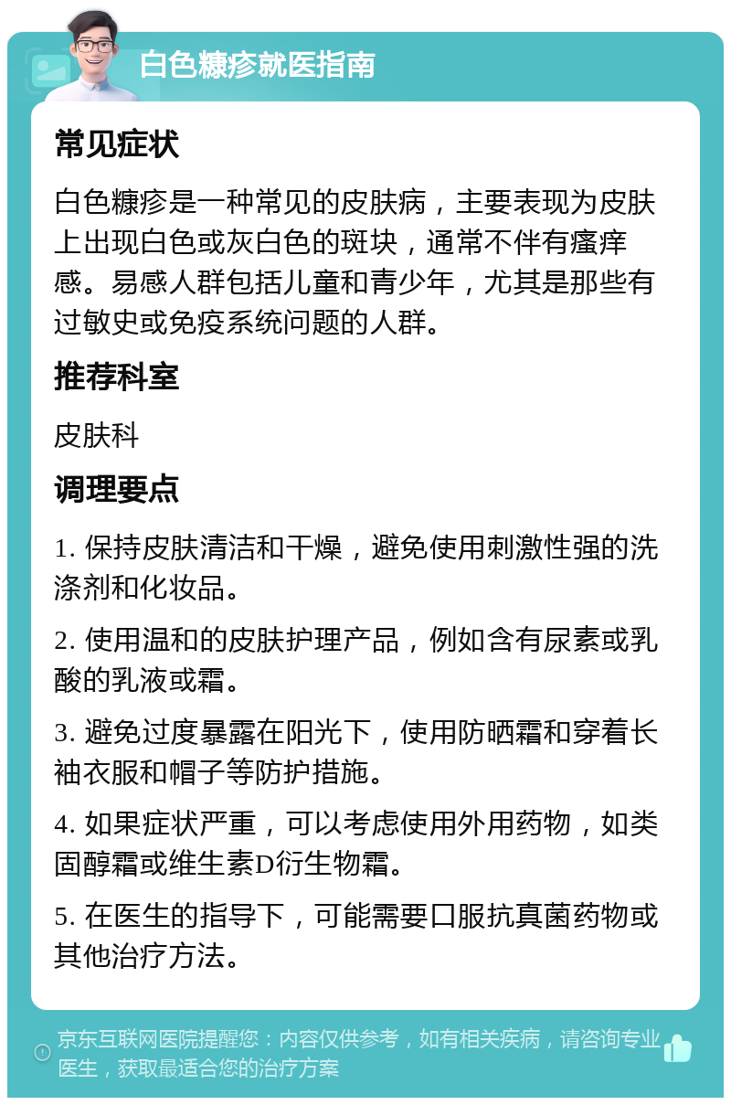 白色糠疹就医指南 常见症状 白色糠疹是一种常见的皮肤病，主要表现为皮肤上出现白色或灰白色的斑块，通常不伴有瘙痒感。易感人群包括儿童和青少年，尤其是那些有过敏史或免疫系统问题的人群。 推荐科室 皮肤科 调理要点 1. 保持皮肤清洁和干燥，避免使用刺激性强的洗涤剂和化妆品。 2. 使用温和的皮肤护理产品，例如含有尿素或乳酸的乳液或霜。 3. 避免过度暴露在阳光下，使用防晒霜和穿着长袖衣服和帽子等防护措施。 4. 如果症状严重，可以考虑使用外用药物，如类固醇霜或维生素D衍生物霜。 5. 在医生的指导下，可能需要口服抗真菌药物或其他治疗方法。