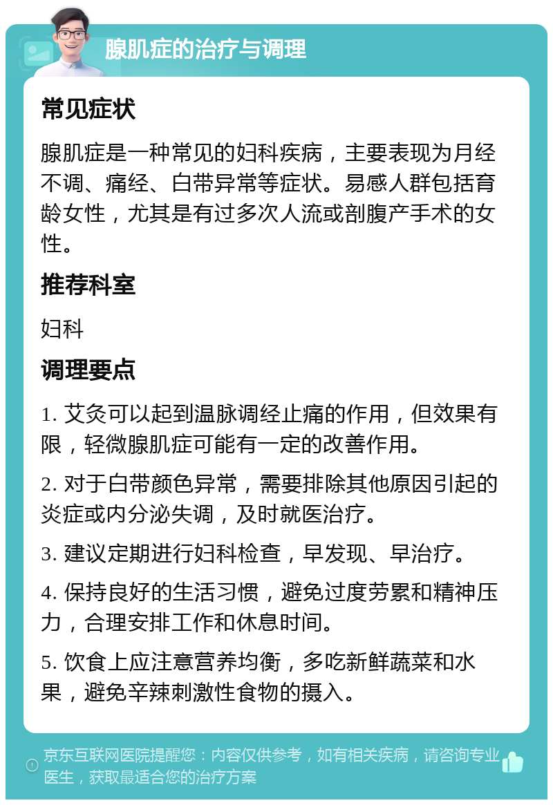 腺肌症的治疗与调理 常见症状 腺肌症是一种常见的妇科疾病，主要表现为月经不调、痛经、白带异常等症状。易感人群包括育龄女性，尤其是有过多次人流或剖腹产手术的女性。 推荐科室 妇科 调理要点 1. 艾灸可以起到温脉调经止痛的作用，但效果有限，轻微腺肌症可能有一定的改善作用。 2. 对于白带颜色异常，需要排除其他原因引起的炎症或内分泌失调，及时就医治疗。 3. 建议定期进行妇科检查，早发现、早治疗。 4. 保持良好的生活习惯，避免过度劳累和精神压力，合理安排工作和休息时间。 5. 饮食上应注意营养均衡，多吃新鲜蔬菜和水果，避免辛辣刺激性食物的摄入。