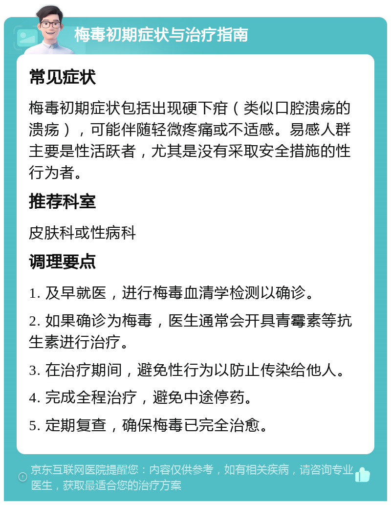 梅毒初期症状与治疗指南 常见症状 梅毒初期症状包括出现硬下疳（类似口腔溃疡的溃疡），可能伴随轻微疼痛或不适感。易感人群主要是性活跃者，尤其是没有采取安全措施的性行为者。 推荐科室 皮肤科或性病科 调理要点 1. 及早就医，进行梅毒血清学检测以确诊。 2. 如果确诊为梅毒，医生通常会开具青霉素等抗生素进行治疗。 3. 在治疗期间，避免性行为以防止传染给他人。 4. 完成全程治疗，避免中途停药。 5. 定期复查，确保梅毒已完全治愈。