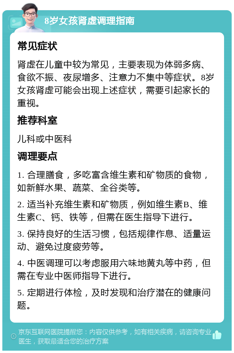 8岁女孩肾虚调理指南 常见症状 肾虚在儿童中较为常见，主要表现为体弱多病、食欲不振、夜尿增多、注意力不集中等症状。8岁女孩肾虚可能会出现上述症状，需要引起家长的重视。 推荐科室 儿科或中医科 调理要点 1. 合理膳食，多吃富含维生素和矿物质的食物，如新鲜水果、蔬菜、全谷类等。 2. 适当补充维生素和矿物质，例如维生素B、维生素C、钙、铁等，但需在医生指导下进行。 3. 保持良好的生活习惯，包括规律作息、适量运动、避免过度疲劳等。 4. 中医调理可以考虑服用六味地黄丸等中药，但需在专业中医师指导下进行。 5. 定期进行体检，及时发现和治疗潜在的健康问题。