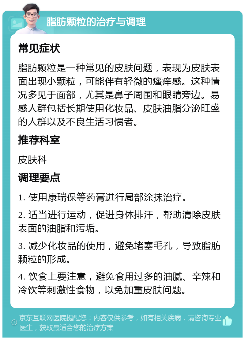 脂肪颗粒的治疗与调理 常见症状 脂肪颗粒是一种常见的皮肤问题，表现为皮肤表面出现小颗粒，可能伴有轻微的瘙痒感。这种情况多见于面部，尤其是鼻子周围和眼睛旁边。易感人群包括长期使用化妆品、皮肤油脂分泌旺盛的人群以及不良生活习惯者。 推荐科室 皮肤科 调理要点 1. 使用康瑞保等药膏进行局部涂抹治疗。 2. 适当进行运动，促进身体排汗，帮助清除皮肤表面的油脂和污垢。 3. 减少化妆品的使用，避免堵塞毛孔，导致脂肪颗粒的形成。 4. 饮食上要注意，避免食用过多的油腻、辛辣和冷饮等刺激性食物，以免加重皮肤问题。