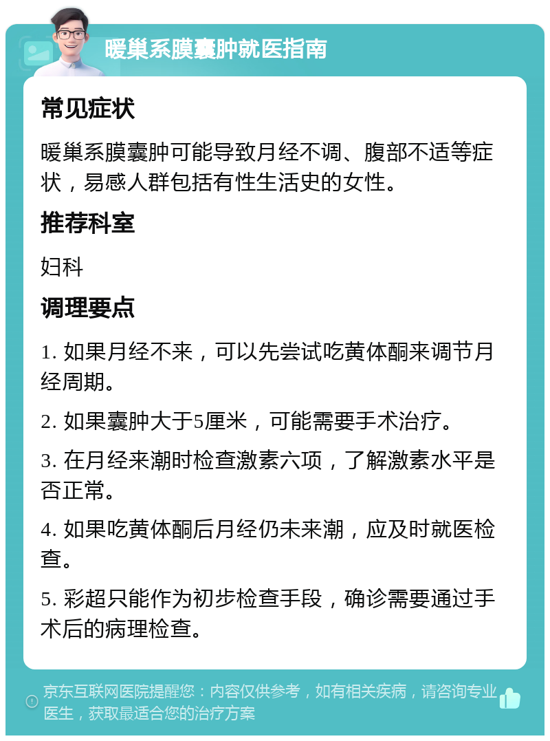 暖巢系膜囊肿就医指南 常见症状 暖巢系膜囊肿可能导致月经不调、腹部不适等症状，易感人群包括有性生活史的女性。 推荐科室 妇科 调理要点 1. 如果月经不来，可以先尝试吃黄体酮来调节月经周期。 2. 如果囊肿大于5厘米，可能需要手术治疗。 3. 在月经来潮时检查激素六项，了解激素水平是否正常。 4. 如果吃黄体酮后月经仍未来潮，应及时就医检查。 5. 彩超只能作为初步检查手段，确诊需要通过手术后的病理检查。