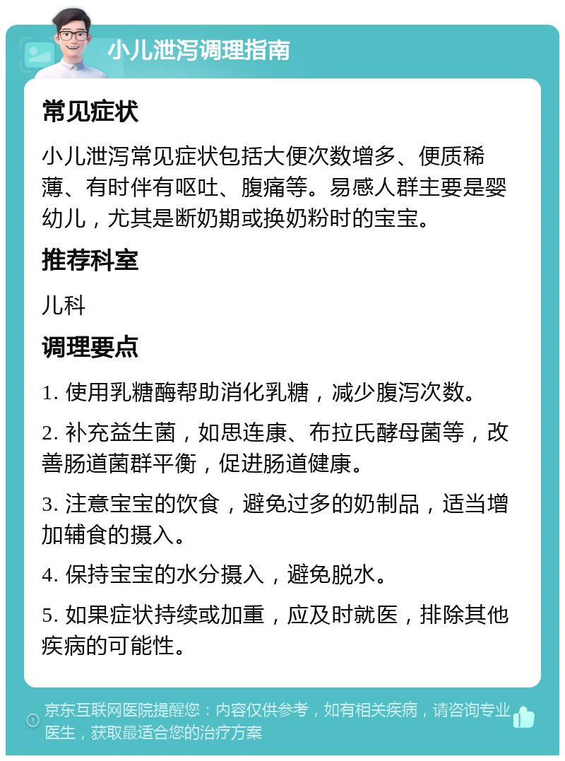 小儿泄泻调理指南 常见症状 小儿泄泻常见症状包括大便次数增多、便质稀薄、有时伴有呕吐、腹痛等。易感人群主要是婴幼儿，尤其是断奶期或换奶粉时的宝宝。 推荐科室 儿科 调理要点 1. 使用乳糖酶帮助消化乳糖，减少腹泻次数。 2. 补充益生菌，如思连康、布拉氏酵母菌等，改善肠道菌群平衡，促进肠道健康。 3. 注意宝宝的饮食，避免过多的奶制品，适当增加辅食的摄入。 4. 保持宝宝的水分摄入，避免脱水。 5. 如果症状持续或加重，应及时就医，排除其他疾病的可能性。