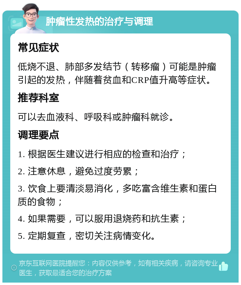 肿瘤性发热的治疗与调理 常见症状 低烧不退、肺部多发结节（转移瘤）可能是肿瘤引起的发热，伴随着贫血和CRP值升高等症状。 推荐科室 可以去血液科、呼吸科或肿瘤科就诊。 调理要点 1. 根据医生建议进行相应的检查和治疗； 2. 注意休息，避免过度劳累； 3. 饮食上要清淡易消化，多吃富含维生素和蛋白质的食物； 4. 如果需要，可以服用退烧药和抗生素； 5. 定期复查，密切关注病情变化。