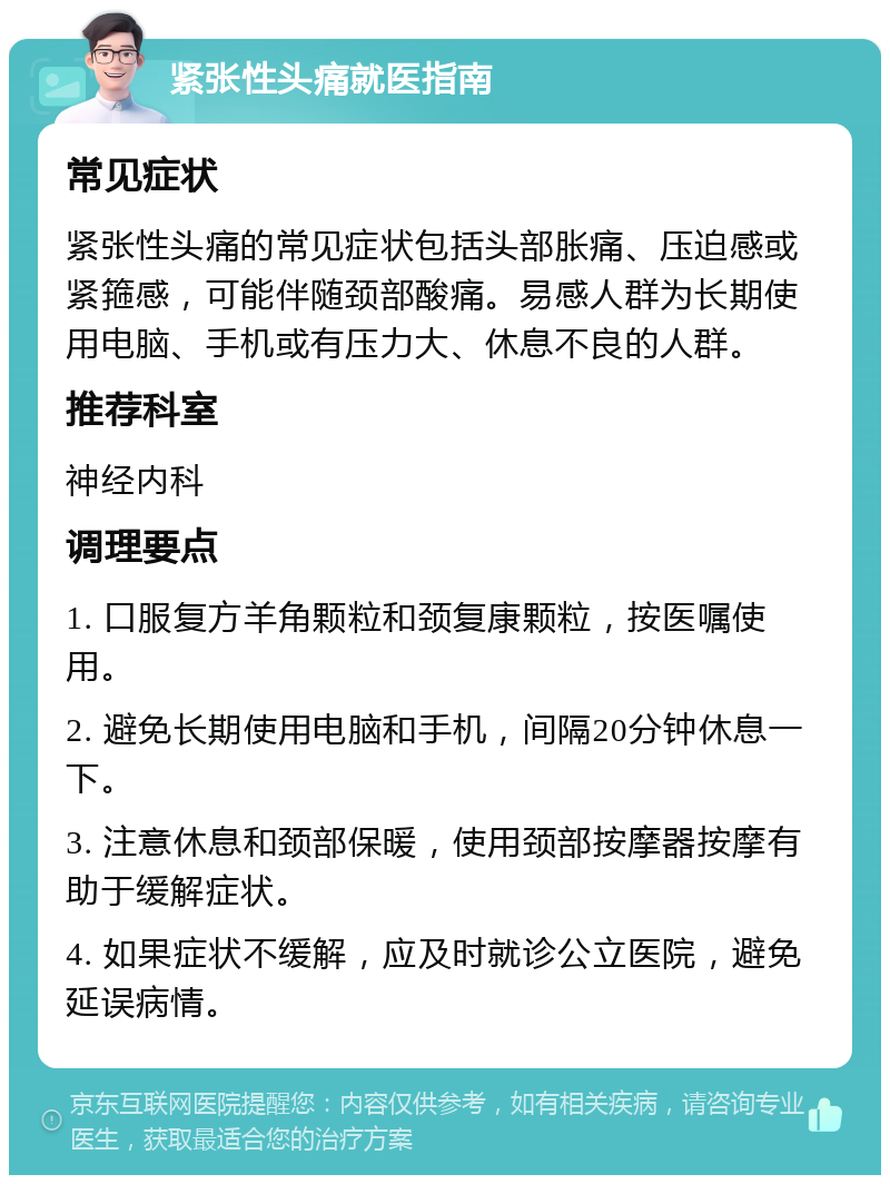 紧张性头痛就医指南 常见症状 紧张性头痛的常见症状包括头部胀痛、压迫感或紧箍感，可能伴随颈部酸痛。易感人群为长期使用电脑、手机或有压力大、休息不良的人群。 推荐科室 神经内科 调理要点 1. 口服复方羊角颗粒和颈复康颗粒，按医嘱使用。 2. 避免长期使用电脑和手机，间隔20分钟休息一下。 3. 注意休息和颈部保暖，使用颈部按摩器按摩有助于缓解症状。 4. 如果症状不缓解，应及时就诊公立医院，避免延误病情。