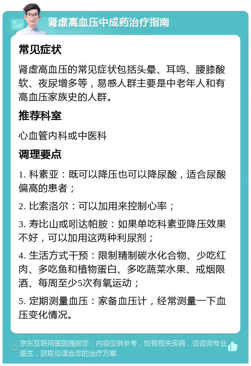 肾虚高血压中成药治疗指南 常见症状 肾虚高血压的常见症状包括头晕、耳鸣、腰膝酸软、夜尿增多等，易感人群主要是中老年人和有高血压家族史的人群。 推荐科室 心血管内科或中医科 调理要点 1. 科素亚：既可以降压也可以降尿酸，适合尿酸偏高的患者； 2. 比索洛尔：可以加用来控制心率； 3. 寿比山或吲达帕胺：如果单吃科素亚降压效果不好，可以加用这两种利尿剂； 4. 生活方式干预：限制精制碳水化合物、少吃红肉、多吃鱼和植物蛋白、多吃蔬菜水果、戒烟限酒、每周至少5次有氧运动； 5. 定期测量血压：家备血压计，经常测量一下血压变化情况。