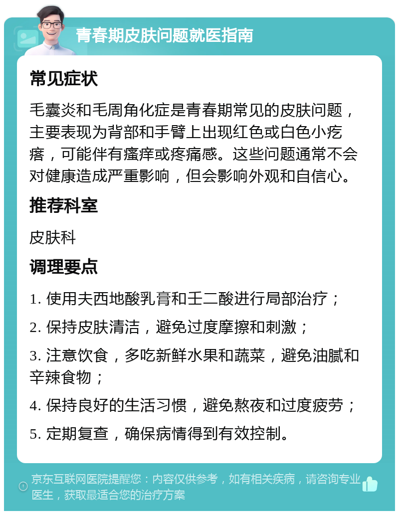 青春期皮肤问题就医指南 常见症状 毛囊炎和毛周角化症是青春期常见的皮肤问题，主要表现为背部和手臂上出现红色或白色小疙瘩，可能伴有瘙痒或疼痛感。这些问题通常不会对健康造成严重影响，但会影响外观和自信心。 推荐科室 皮肤科 调理要点 1. 使用夫西地酸乳膏和壬二酸进行局部治疗； 2. 保持皮肤清洁，避免过度摩擦和刺激； 3. 注意饮食，多吃新鲜水果和蔬菜，避免油腻和辛辣食物； 4. 保持良好的生活习惯，避免熬夜和过度疲劳； 5. 定期复查，确保病情得到有效控制。