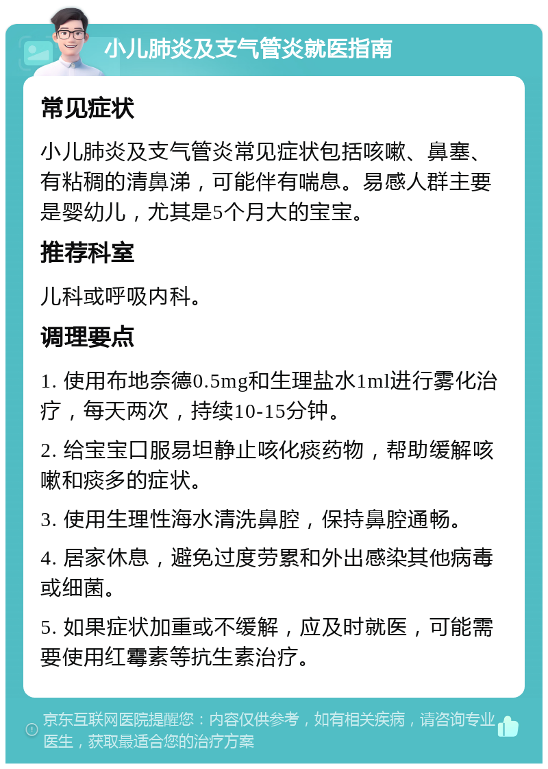 小儿肺炎及支气管炎就医指南 常见症状 小儿肺炎及支气管炎常见症状包括咳嗽、鼻塞、有粘稠的清鼻涕，可能伴有喘息。易感人群主要是婴幼儿，尤其是5个月大的宝宝。 推荐科室 儿科或呼吸内科。 调理要点 1. 使用布地奈德0.5mg和生理盐水1ml进行雾化治疗，每天两次，持续10-15分钟。 2. 给宝宝口服易坦静止咳化痰药物，帮助缓解咳嗽和痰多的症状。 3. 使用生理性海水清洗鼻腔，保持鼻腔通畅。 4. 居家休息，避免过度劳累和外出感染其他病毒或细菌。 5. 如果症状加重或不缓解，应及时就医，可能需要使用红霉素等抗生素治疗。