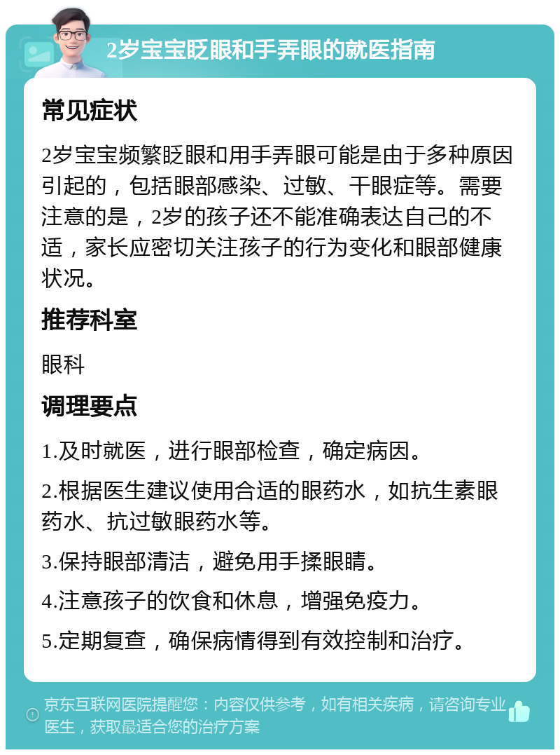 2岁宝宝眨眼和手弄眼的就医指南 常见症状 2岁宝宝频繁眨眼和用手弄眼可能是由于多种原因引起的，包括眼部感染、过敏、干眼症等。需要注意的是，2岁的孩子还不能准确表达自己的不适，家长应密切关注孩子的行为变化和眼部健康状况。 推荐科室 眼科 调理要点 1.及时就医，进行眼部检查，确定病因。 2.根据医生建议使用合适的眼药水，如抗生素眼药水、抗过敏眼药水等。 3.保持眼部清洁，避免用手揉眼睛。 4.注意孩子的饮食和休息，增强免疫力。 5.定期复查，确保病情得到有效控制和治疗。