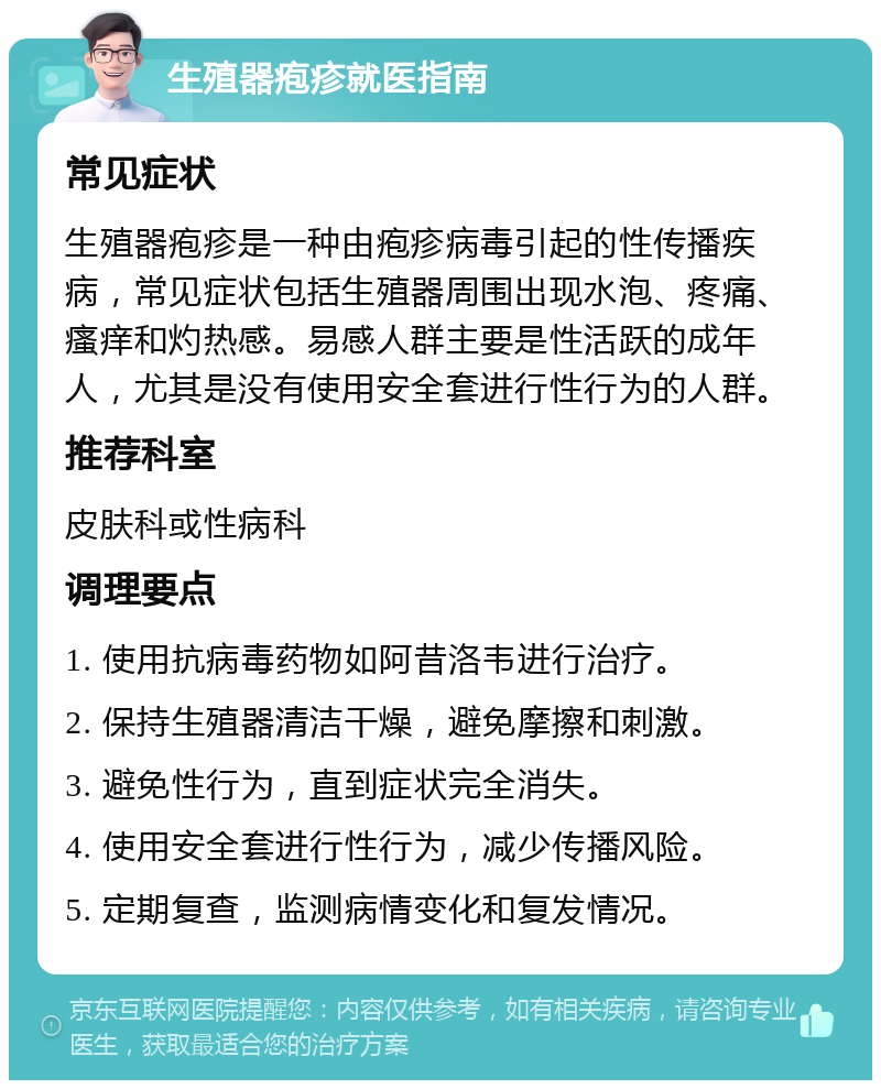 生殖器疱疹就医指南 常见症状 生殖器疱疹是一种由疱疹病毒引起的性传播疾病，常见症状包括生殖器周围出现水泡、疼痛、瘙痒和灼热感。易感人群主要是性活跃的成年人，尤其是没有使用安全套进行性行为的人群。 推荐科室 皮肤科或性病科 调理要点 1. 使用抗病毒药物如阿昔洛韦进行治疗。 2. 保持生殖器清洁干燥，避免摩擦和刺激。 3. 避免性行为，直到症状完全消失。 4. 使用安全套进行性行为，减少传播风险。 5. 定期复查，监测病情变化和复发情况。