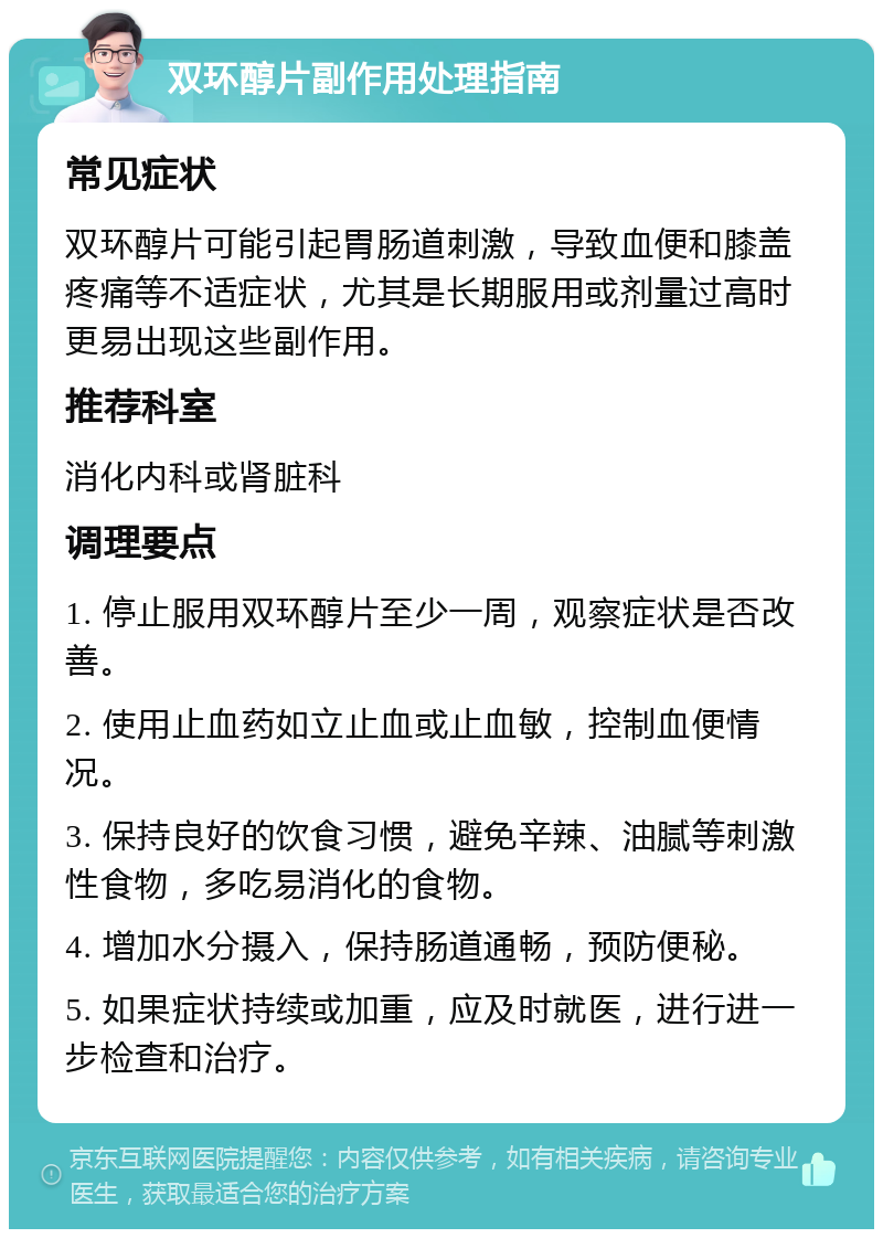 双环醇片副作用处理指南 常见症状 双环醇片可能引起胃肠道刺激，导致血便和膝盖疼痛等不适症状，尤其是长期服用或剂量过高时更易出现这些副作用。 推荐科室 消化内科或肾脏科 调理要点 1. 停止服用双环醇片至少一周，观察症状是否改善。 2. 使用止血药如立止血或止血敏，控制血便情况。 3. 保持良好的饮食习惯，避免辛辣、油腻等刺激性食物，多吃易消化的食物。 4. 增加水分摄入，保持肠道通畅，预防便秘。 5. 如果症状持续或加重，应及时就医，进行进一步检查和治疗。