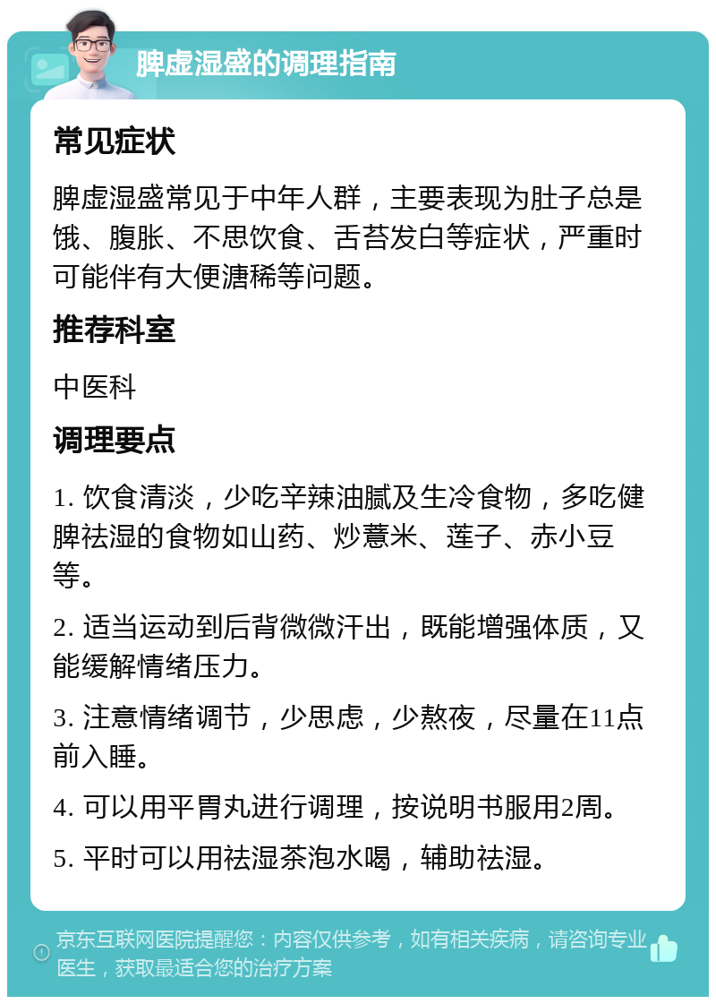 脾虚湿盛的调理指南 常见症状 脾虚湿盛常见于中年人群，主要表现为肚子总是饿、腹胀、不思饮食、舌苔发白等症状，严重时可能伴有大便溏稀等问题。 推荐科室 中医科 调理要点 1. 饮食清淡，少吃辛辣油腻及生冷食物，多吃健脾祛湿的食物如山药、炒薏米、莲子、赤小豆等。 2. 适当运动到后背微微汗出，既能增强体质，又能缓解情绪压力。 3. 注意情绪调节，少思虑，少熬夜，尽量在11点前入睡。 4. 可以用平胃丸进行调理，按说明书服用2周。 5. 平时可以用祛湿茶泡水喝，辅助祛湿。