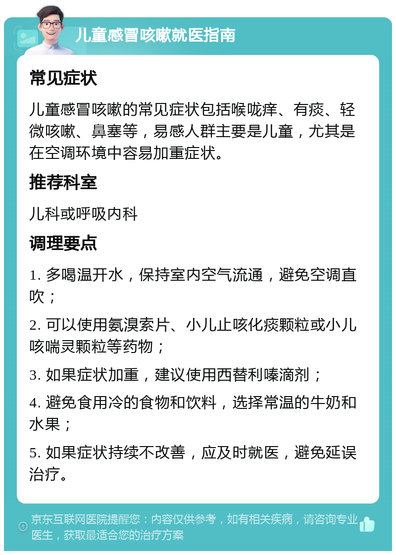 儿童感冒咳嗽就医指南 常见症状 儿童感冒咳嗽的常见症状包括喉咙痒、有痰、轻微咳嗽、鼻塞等，易感人群主要是儿童，尤其是在空调环境中容易加重症状。 推荐科室 儿科或呼吸内科 调理要点 1. 多喝温开水，保持室内空气流通，避免空调直吹； 2. 可以使用氨溴索片、小儿止咳化痰颗粒或小儿咳喘灵颗粒等药物； 3. 如果症状加重，建议使用西替利嗪滴剂； 4. 避免食用冷的食物和饮料，选择常温的牛奶和水果； 5. 如果症状持续不改善，应及时就医，避免延误治疗。