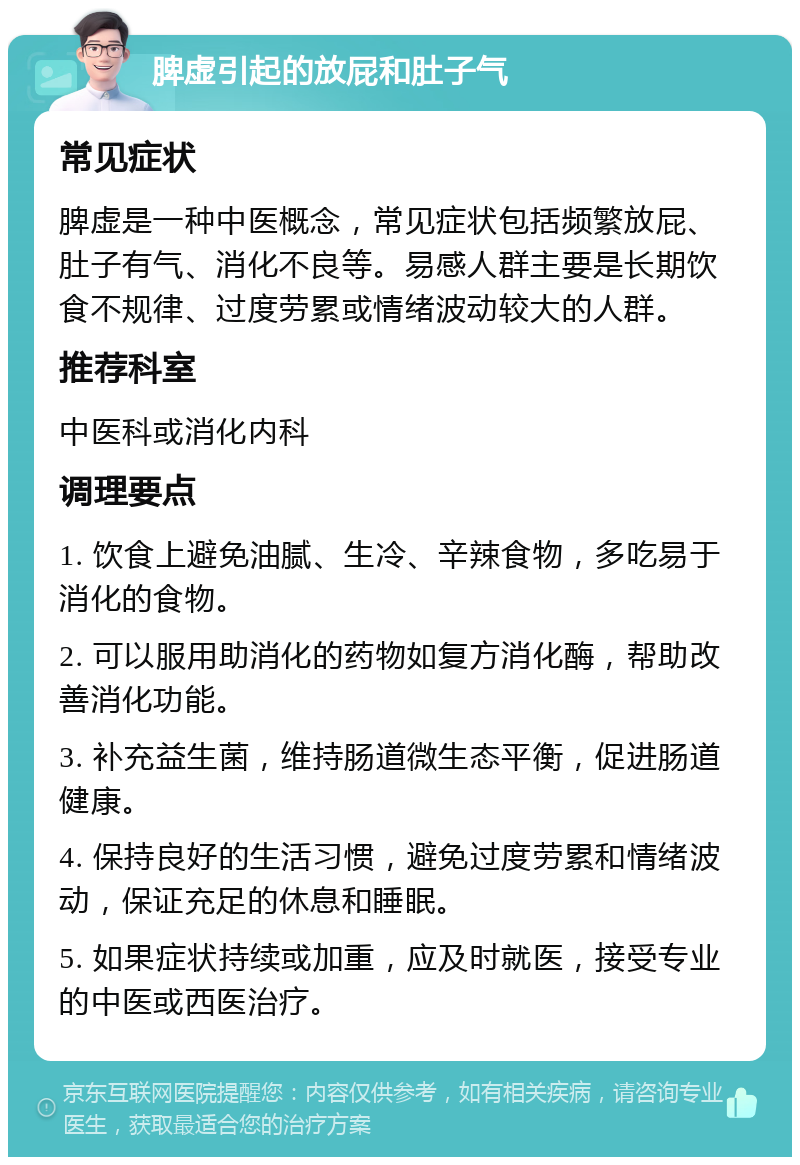 脾虚引起的放屁和肚子气 常见症状 脾虚是一种中医概念，常见症状包括频繁放屁、肚子有气、消化不良等。易感人群主要是长期饮食不规律、过度劳累或情绪波动较大的人群。 推荐科室 中医科或消化内科 调理要点 1. 饮食上避免油腻、生冷、辛辣食物，多吃易于消化的食物。 2. 可以服用助消化的药物如复方消化酶，帮助改善消化功能。 3. 补充益生菌，维持肠道微生态平衡，促进肠道健康。 4. 保持良好的生活习惯，避免过度劳累和情绪波动，保证充足的休息和睡眠。 5. 如果症状持续或加重，应及时就医，接受专业的中医或西医治疗。