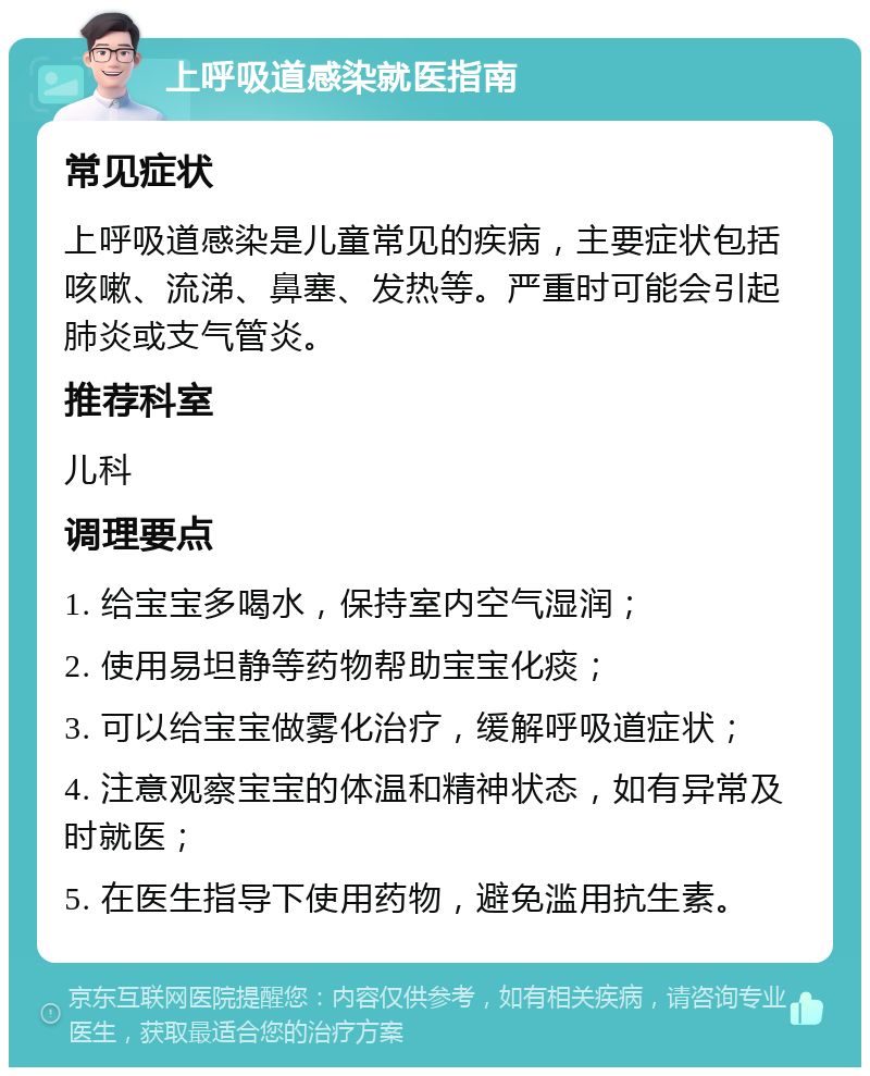 上呼吸道感染就医指南 常见症状 上呼吸道感染是儿童常见的疾病，主要症状包括咳嗽、流涕、鼻塞、发热等。严重时可能会引起肺炎或支气管炎。 推荐科室 儿科 调理要点 1. 给宝宝多喝水，保持室内空气湿润； 2. 使用易坦静等药物帮助宝宝化痰； 3. 可以给宝宝做雾化治疗，缓解呼吸道症状； 4. 注意观察宝宝的体温和精神状态，如有异常及时就医； 5. 在医生指导下使用药物，避免滥用抗生素。