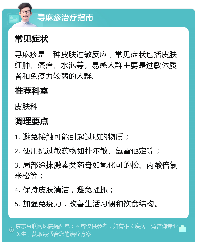 寻麻疹治疗指南 常见症状 寻麻疹是一种皮肤过敏反应，常见症状包括皮肤红肿、瘙痒、水泡等。易感人群主要是过敏体质者和免疫力较弱的人群。 推荐科室 皮肤科 调理要点 1. 避免接触可能引起过敏的物质； 2. 使用抗过敏药物如扑尔敏、氯雷他定等； 3. 局部涂抹激素类药膏如氢化可的松、丙酸倍氯米松等； 4. 保持皮肤清洁，避免搔抓； 5. 加强免疫力，改善生活习惯和饮食结构。