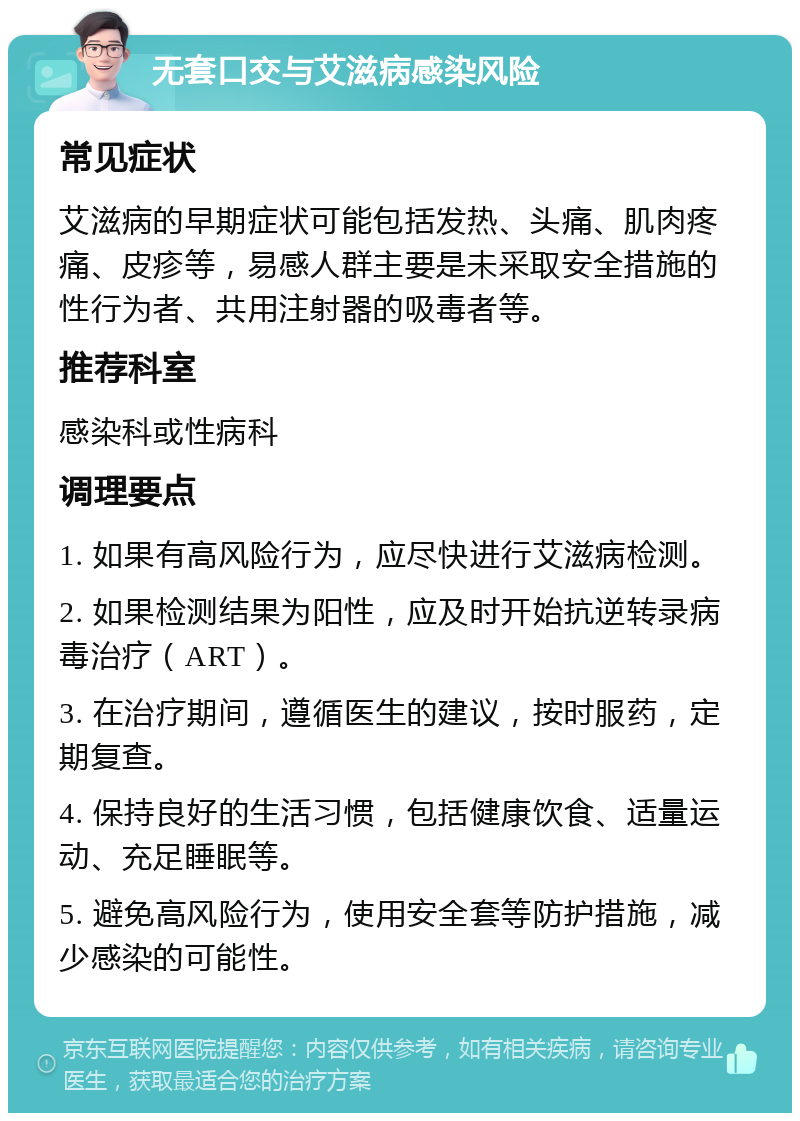 无套口交与艾滋病感染风险 常见症状 艾滋病的早期症状可能包括发热、头痛、肌肉疼痛、皮疹等，易感人群主要是未采取安全措施的性行为者、共用注射器的吸毒者等。 推荐科室 感染科或性病科 调理要点 1. 如果有高风险行为，应尽快进行艾滋病检测。 2. 如果检测结果为阳性，应及时开始抗逆转录病毒治疗（ART）。 3. 在治疗期间，遵循医生的建议，按时服药，定期复查。 4. 保持良好的生活习惯，包括健康饮食、适量运动、充足睡眠等。 5. 避免高风险行为，使用安全套等防护措施，减少感染的可能性。