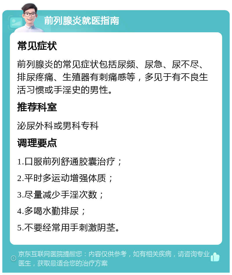 前列腺炎就医指南 常见症状 前列腺炎的常见症状包括尿频、尿急、尿不尽、排尿疼痛、生殖器有刺痛感等，多见于有不良生活习惯或手淫史的男性。 推荐科室 泌尿外科或男科专科 调理要点 1.口服前列舒通胶囊治疗； 2.平时多运动增强体质； 3.尽量减少手淫次数； 4.多喝水勤排尿； 5.不要经常用手刺激阴茎。