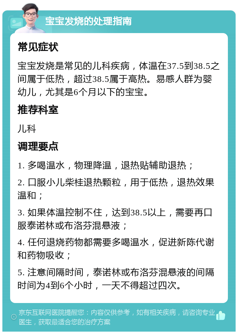 宝宝发烧的处理指南 常见症状 宝宝发烧是常见的儿科疾病，体温在37.5到38.5之间属于低热，超过38.5属于高热。易感人群为婴幼儿，尤其是6个月以下的宝宝。 推荐科室 儿科 调理要点 1. 多喝温水，物理降温，退热贴辅助退热； 2. 口服小儿柴桂退热颗粒，用于低热，退热效果温和； 3. 如果体温控制不住，达到38.5以上，需要再口服泰诺林或布洛芬混悬液； 4. 任何退烧药物都需要多喝温水，促进新陈代谢和药物吸收； 5. 注意间隔时间，泰诺林或布洛芬混悬液的间隔时间为4到6个小时，一天不得超过四次。