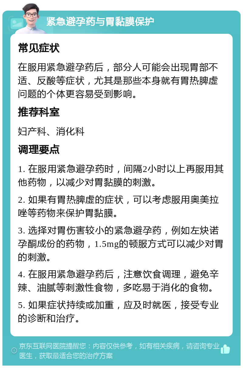 紧急避孕药与胃黏膜保护 常见症状 在服用紧急避孕药后，部分人可能会出现胃部不适、反酸等症状，尤其是那些本身就有胃热脾虚问题的个体更容易受到影响。 推荐科室 妇产科、消化科 调理要点 1. 在服用紧急避孕药时，间隔2小时以上再服用其他药物，以减少对胃黏膜的刺激。 2. 如果有胃热脾虚的症状，可以考虑服用奥美拉唑等药物来保护胃黏膜。 3. 选择对胃伤害较小的紧急避孕药，例如左炔诺孕酮成份的药物，1.5mg的顿服方式可以减少对胃的刺激。 4. 在服用紧急避孕药后，注意饮食调理，避免辛辣、油腻等刺激性食物，多吃易于消化的食物。 5. 如果症状持续或加重，应及时就医，接受专业的诊断和治疗。