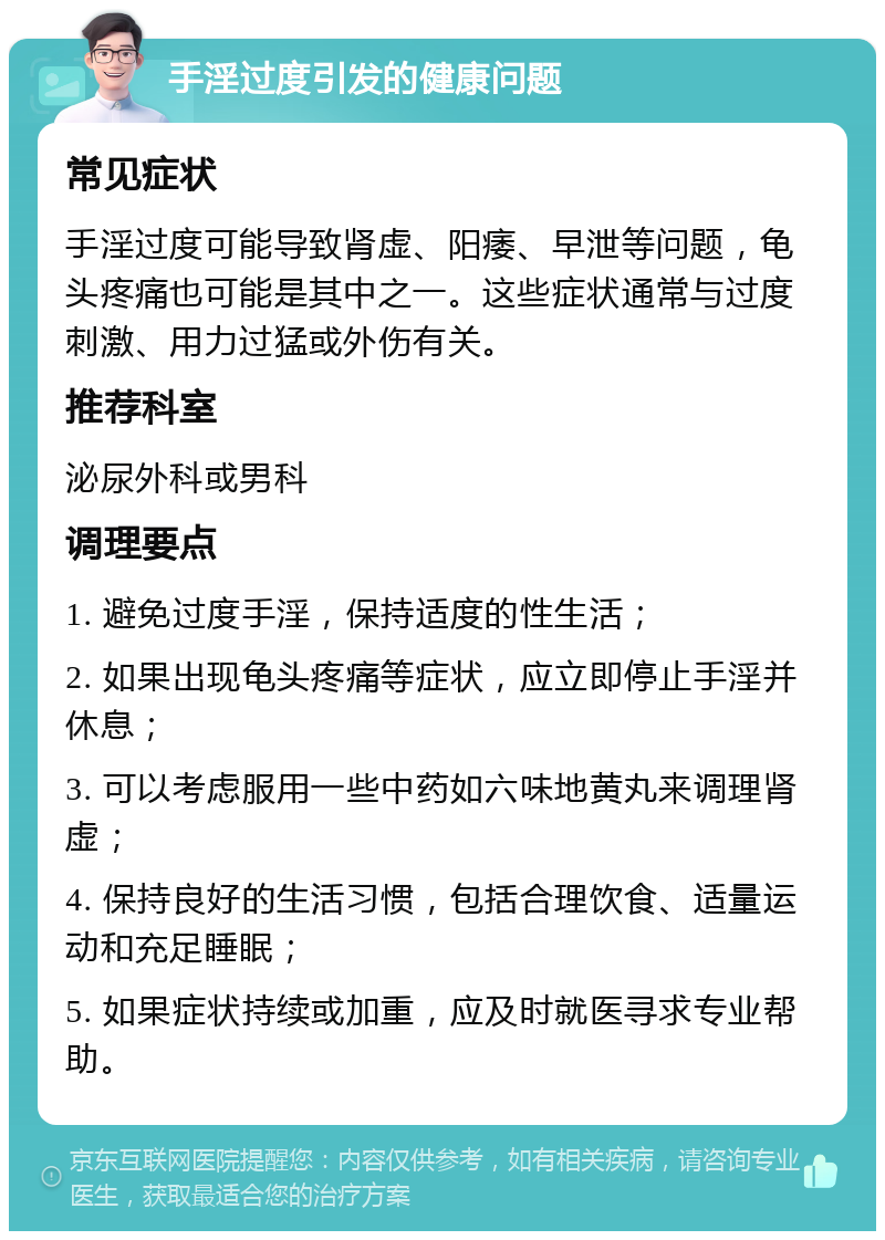 手淫过度引发的健康问题 常见症状 手淫过度可能导致肾虚、阳痿、早泄等问题，龟头疼痛也可能是其中之一。这些症状通常与过度刺激、用力过猛或外伤有关。 推荐科室 泌尿外科或男科 调理要点 1. 避免过度手淫，保持适度的性生活； 2. 如果出现龟头疼痛等症状，应立即停止手淫并休息； 3. 可以考虑服用一些中药如六味地黄丸来调理肾虚； 4. 保持良好的生活习惯，包括合理饮食、适量运动和充足睡眠； 5. 如果症状持续或加重，应及时就医寻求专业帮助。