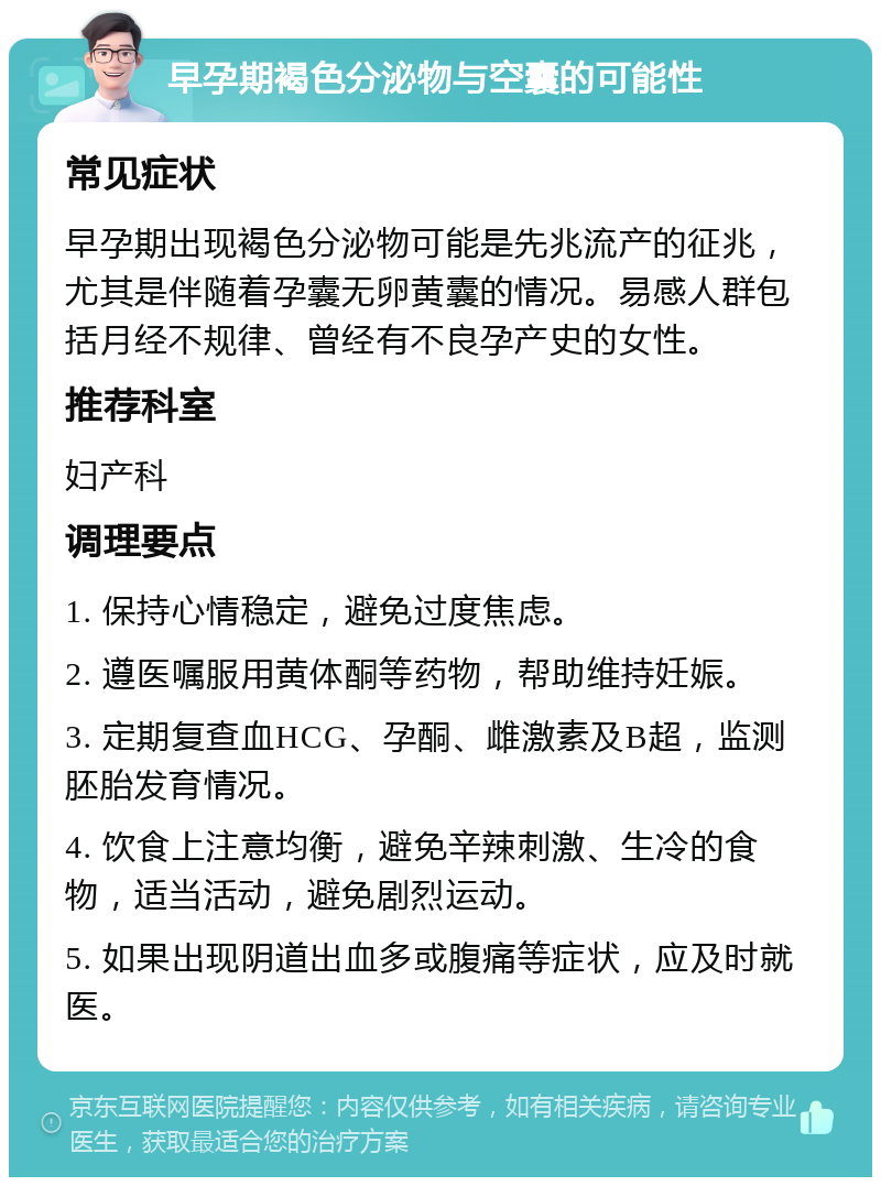 早孕期褐色分泌物与空囊的可能性 常见症状 早孕期出现褐色分泌物可能是先兆流产的征兆，尤其是伴随着孕囊无卵黄囊的情况。易感人群包括月经不规律、曾经有不良孕产史的女性。 推荐科室 妇产科 调理要点 1. 保持心情稳定，避免过度焦虑。 2. 遵医嘱服用黄体酮等药物，帮助维持妊娠。 3. 定期复查血HCG、孕酮、雌激素及B超，监测胚胎发育情况。 4. 饮食上注意均衡，避免辛辣刺激、生冷的食物，适当活动，避免剧烈运动。 5. 如果出现阴道出血多或腹痛等症状，应及时就医。