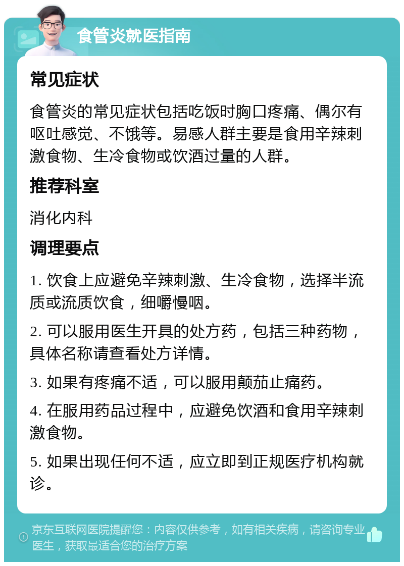 食管炎就医指南 常见症状 食管炎的常见症状包括吃饭时胸口疼痛、偶尔有呕吐感觉、不饿等。易感人群主要是食用辛辣刺激食物、生冷食物或饮酒过量的人群。 推荐科室 消化内科 调理要点 1. 饮食上应避免辛辣刺激、生冷食物，选择半流质或流质饮食，细嚼慢咽。 2. 可以服用医生开具的处方药，包括三种药物，具体名称请查看处方详情。 3. 如果有疼痛不适，可以服用颠茄止痛药。 4. 在服用药品过程中，应避免饮酒和食用辛辣刺激食物。 5. 如果出现任何不适，应立即到正规医疗机构就诊。