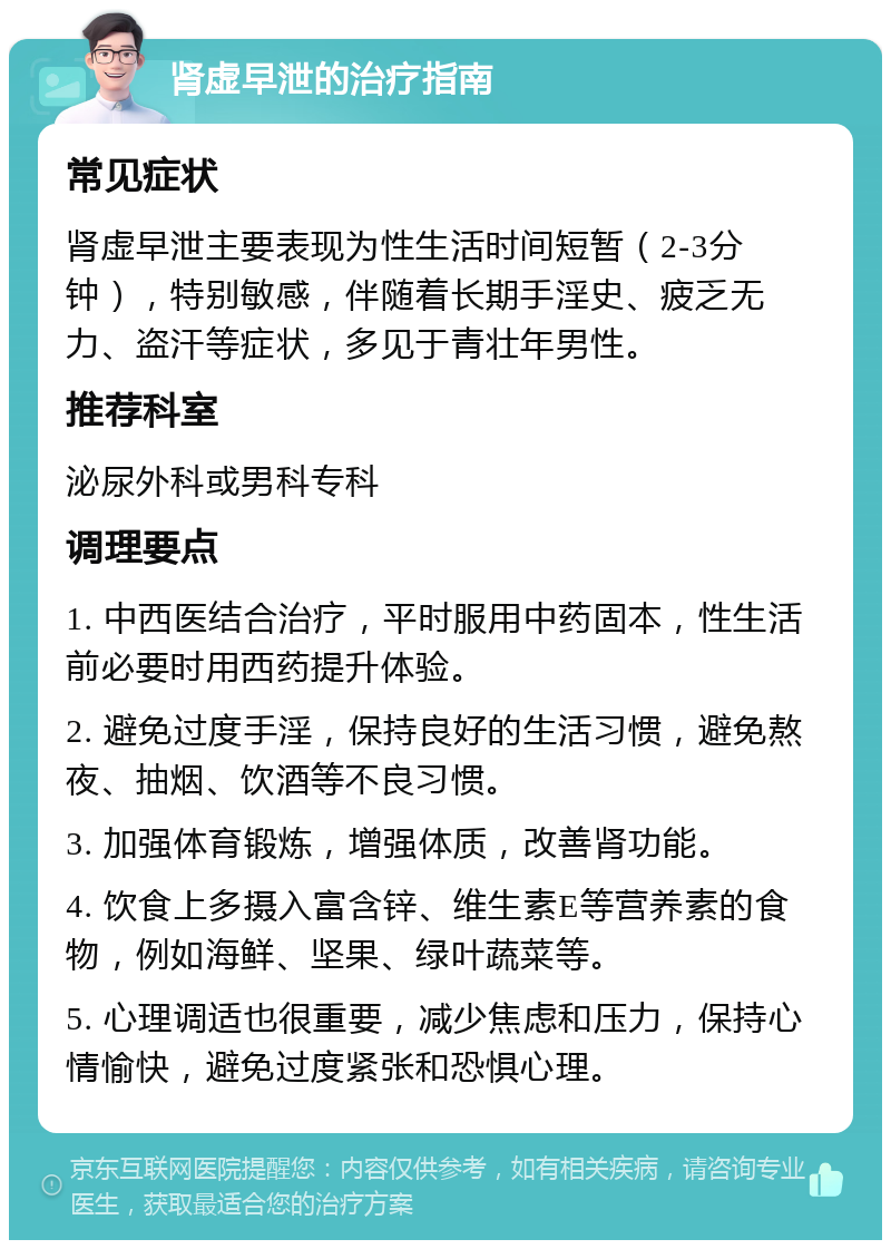 肾虚早泄的治疗指南 常见症状 肾虚早泄主要表现为性生活时间短暂（2-3分钟），特别敏感，伴随着长期手淫史、疲乏无力、盗汗等症状，多见于青壮年男性。 推荐科室 泌尿外科或男科专科 调理要点 1. 中西医结合治疗，平时服用中药固本，性生活前必要时用西药提升体验。 2. 避免过度手淫，保持良好的生活习惯，避免熬夜、抽烟、饮酒等不良习惯。 3. 加强体育锻炼，增强体质，改善肾功能。 4. 饮食上多摄入富含锌、维生素E等营养素的食物，例如海鲜、坚果、绿叶蔬菜等。 5. 心理调适也很重要，减少焦虑和压力，保持心情愉快，避免过度紧张和恐惧心理。