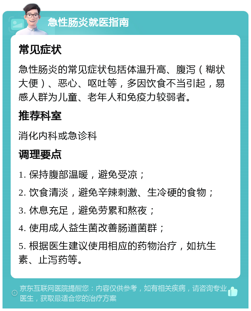 急性肠炎就医指南 常见症状 急性肠炎的常见症状包括体温升高、腹泻（糊状大便）、恶心、呕吐等，多因饮食不当引起，易感人群为儿童、老年人和免疫力较弱者。 推荐科室 消化内科或急诊科 调理要点 1. 保持腹部温暖，避免受凉； 2. 饮食清淡，避免辛辣刺激、生冷硬的食物； 3. 休息充足，避免劳累和熬夜； 4. 使用成人益生菌改善肠道菌群； 5. 根据医生建议使用相应的药物治疗，如抗生素、止泻药等。