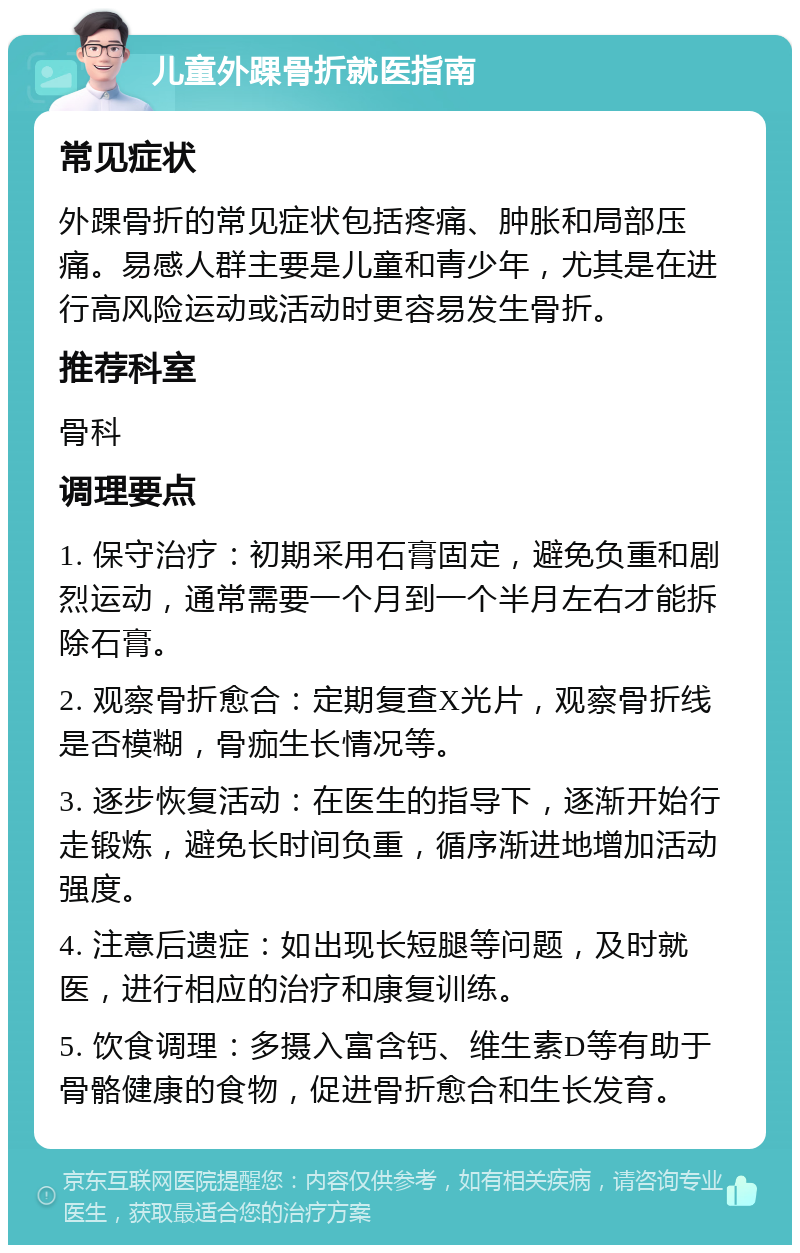 儿童外踝骨折就医指南 常见症状 外踝骨折的常见症状包括疼痛、肿胀和局部压痛。易感人群主要是儿童和青少年，尤其是在进行高风险运动或活动时更容易发生骨折。 推荐科室 骨科 调理要点 1. 保守治疗：初期采用石膏固定，避免负重和剧烈运动，通常需要一个月到一个半月左右才能拆除石膏。 2. 观察骨折愈合：定期复查X光片，观察骨折线是否模糊，骨痂生长情况等。 3. 逐步恢复活动：在医生的指导下，逐渐开始行走锻炼，避免长时间负重，循序渐进地增加活动强度。 4. 注意后遗症：如出现长短腿等问题，及时就医，进行相应的治疗和康复训练。 5. 饮食调理：多摄入富含钙、维生素D等有助于骨骼健康的食物，促进骨折愈合和生长发育。