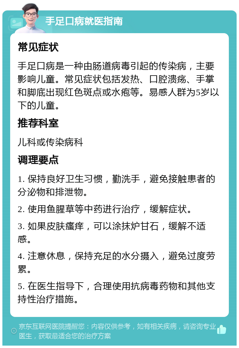 手足口病就医指南 常见症状 手足口病是一种由肠道病毒引起的传染病，主要影响儿童。常见症状包括发热、口腔溃疡、手掌和脚底出现红色斑点或水疱等。易感人群为5岁以下的儿童。 推荐科室 儿科或传染病科 调理要点 1. 保持良好卫生习惯，勤洗手，避免接触患者的分泌物和排泄物。 2. 使用鱼腥草等中药进行治疗，缓解症状。 3. 如果皮肤瘙痒，可以涂抹炉甘石，缓解不适感。 4. 注意休息，保持充足的水分摄入，避免过度劳累。 5. 在医生指导下，合理使用抗病毒药物和其他支持性治疗措施。