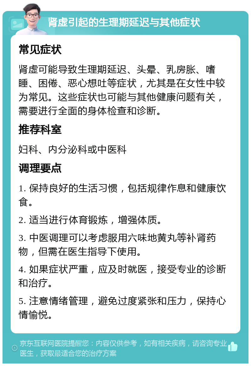 肾虚引起的生理期延迟与其他症状 常见症状 肾虚可能导致生理期延迟、头晕、乳房胀、嗜睡、困倦、恶心想吐等症状，尤其是在女性中较为常见。这些症状也可能与其他健康问题有关，需要进行全面的身体检查和诊断。 推荐科室 妇科、内分泌科或中医科 调理要点 1. 保持良好的生活习惯，包括规律作息和健康饮食。 2. 适当进行体育锻炼，增强体质。 3. 中医调理可以考虑服用六味地黄丸等补肾药物，但需在医生指导下使用。 4. 如果症状严重，应及时就医，接受专业的诊断和治疗。 5. 注意情绪管理，避免过度紧张和压力，保持心情愉悦。