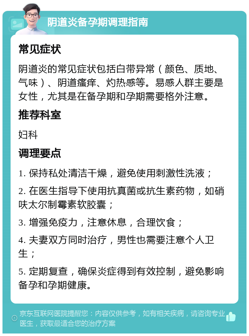 阴道炎备孕期调理指南 常见症状 阴道炎的常见症状包括白带异常（颜色、质地、气味）、阴道瘙痒、灼热感等。易感人群主要是女性，尤其是在备孕期和孕期需要格外注意。 推荐科室 妇科 调理要点 1. 保持私处清洁干燥，避免使用刺激性洗液； 2. 在医生指导下使用抗真菌或抗生素药物，如硝呋太尔制霉素软胶囊； 3. 增强免疫力，注意休息，合理饮食； 4. 夫妻双方同时治疗，男性也需要注意个人卫生； 5. 定期复查，确保炎症得到有效控制，避免影响备孕和孕期健康。