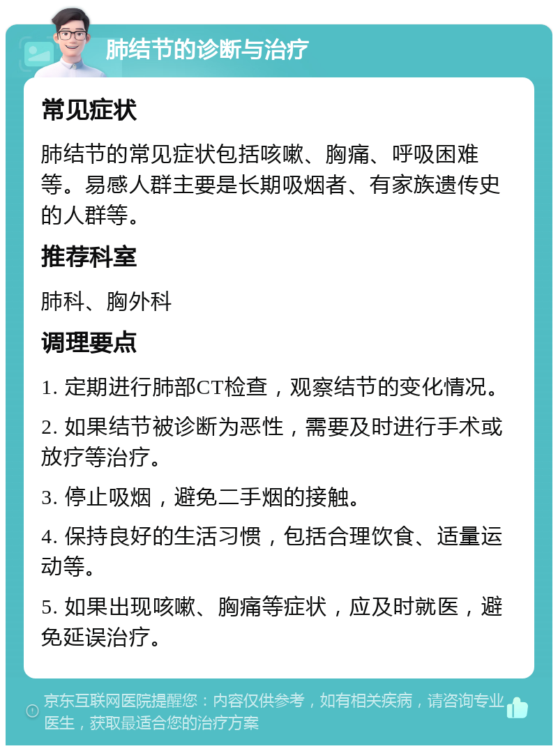 肺结节的诊断与治疗 常见症状 肺结节的常见症状包括咳嗽、胸痛、呼吸困难等。易感人群主要是长期吸烟者、有家族遗传史的人群等。 推荐科室 肺科、胸外科 调理要点 1. 定期进行肺部CT检查，观察结节的变化情况。 2. 如果结节被诊断为恶性，需要及时进行手术或放疗等治疗。 3. 停止吸烟，避免二手烟的接触。 4. 保持良好的生活习惯，包括合理饮食、适量运动等。 5. 如果出现咳嗽、胸痛等症状，应及时就医，避免延误治疗。