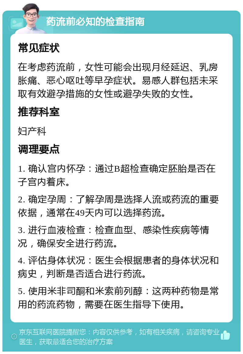 药流前必知的检查指南 常见症状 在考虑药流前，女性可能会出现月经延迟、乳房胀痛、恶心呕吐等早孕症状。易感人群包括未采取有效避孕措施的女性或避孕失败的女性。 推荐科室 妇产科 调理要点 1. 确认宫内怀孕：通过B超检查确定胚胎是否在子宫内着床。 2. 确定孕周：了解孕周是选择人流或药流的重要依据，通常在49天内可以选择药流。 3. 进行血液检查：检查血型、感染性疾病等情况，确保安全进行药流。 4. 评估身体状况：医生会根据患者的身体状况和病史，判断是否适合进行药流。 5. 使用米非司酮和米索前列醇：这两种药物是常用的药流药物，需要在医生指导下使用。