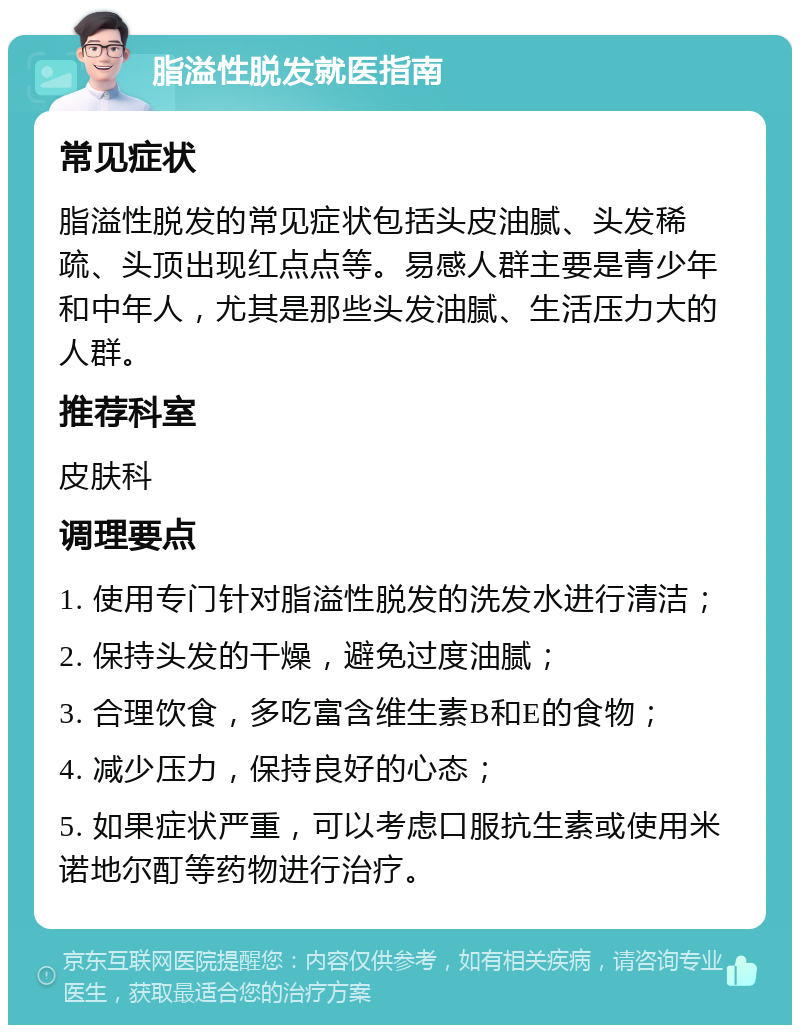 脂溢性脱发就医指南 常见症状 脂溢性脱发的常见症状包括头皮油腻、头发稀疏、头顶出现红点点等。易感人群主要是青少年和中年人，尤其是那些头发油腻、生活压力大的人群。 推荐科室 皮肤科 调理要点 1. 使用专门针对脂溢性脱发的洗发水进行清洁； 2. 保持头发的干燥，避免过度油腻； 3. 合理饮食，多吃富含维生素B和E的食物； 4. 减少压力，保持良好的心态； 5. 如果症状严重，可以考虑口服抗生素或使用米诺地尔酊等药物进行治疗。