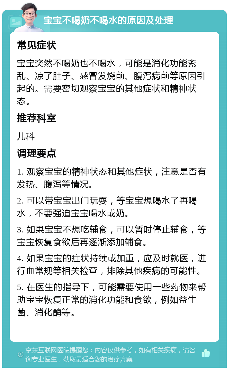 宝宝不喝奶不喝水的原因及处理 常见症状 宝宝突然不喝奶也不喝水，可能是消化功能紊乱、凉了肚子、感冒发烧前、腹泻病前等原因引起的。需要密切观察宝宝的其他症状和精神状态。 推荐科室 儿科 调理要点 1. 观察宝宝的精神状态和其他症状，注意是否有发热、腹泻等情况。 2. 可以带宝宝出门玩耍，等宝宝想喝水了再喝水，不要强迫宝宝喝水或奶。 3. 如果宝宝不想吃辅食，可以暂时停止辅食，等宝宝恢复食欲后再逐渐添加辅食。 4. 如果宝宝的症状持续或加重，应及时就医，进行血常规等相关检查，排除其他疾病的可能性。 5. 在医生的指导下，可能需要使用一些药物来帮助宝宝恢复正常的消化功能和食欲，例如益生菌、消化酶等。