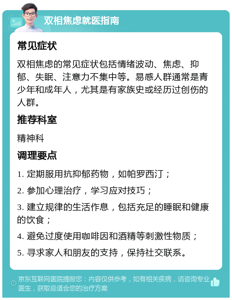 双相焦虑就医指南 常见症状 双相焦虑的常见症状包括情绪波动、焦虑、抑郁、失眠、注意力不集中等。易感人群通常是青少年和成年人，尤其是有家族史或经历过创伤的人群。 推荐科室 精神科 调理要点 1. 定期服用抗抑郁药物，如帕罗西汀； 2. 参加心理治疗，学习应对技巧； 3. 建立规律的生活作息，包括充足的睡眠和健康的饮食； 4. 避免过度使用咖啡因和酒精等刺激性物质； 5. 寻求家人和朋友的支持，保持社交联系。