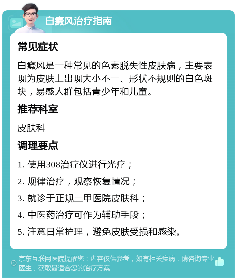 白癜风治疗指南 常见症状 白癜风是一种常见的色素脱失性皮肤病，主要表现为皮肤上出现大小不一、形状不规则的白色斑块，易感人群包括青少年和儿童。 推荐科室 皮肤科 调理要点 1. 使用308治疗仪进行光疗； 2. 规律治疗，观察恢复情况； 3. 就诊于正规三甲医院皮肤科； 4. 中医药治疗可作为辅助手段； 5. 注意日常护理，避免皮肤受损和感染。