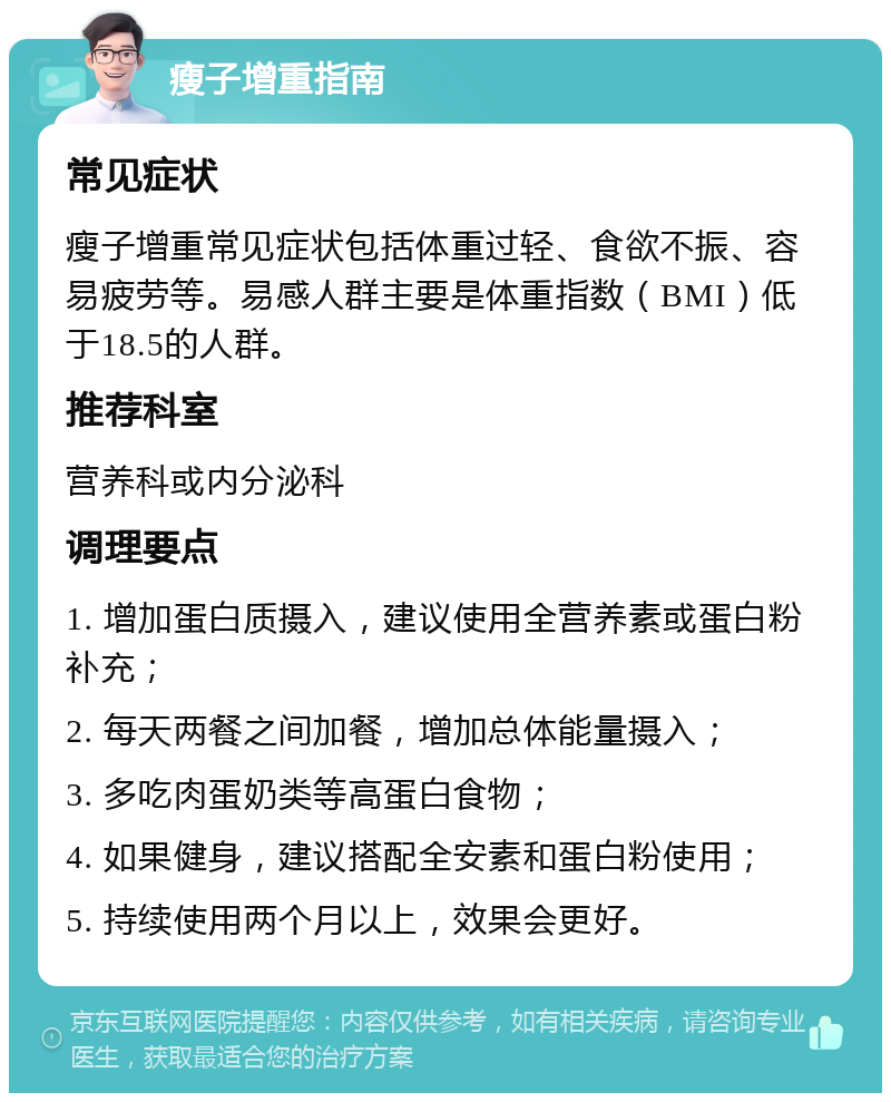 瘦子增重指南 常见症状 瘦子增重常见症状包括体重过轻、食欲不振、容易疲劳等。易感人群主要是体重指数（BMI）低于18.5的人群。 推荐科室 营养科或内分泌科 调理要点 1. 增加蛋白质摄入，建议使用全营养素或蛋白粉补充； 2. 每天两餐之间加餐，增加总体能量摄入； 3. 多吃肉蛋奶类等高蛋白食物； 4. 如果健身，建议搭配全安素和蛋白粉使用； 5. 持续使用两个月以上，效果会更好。