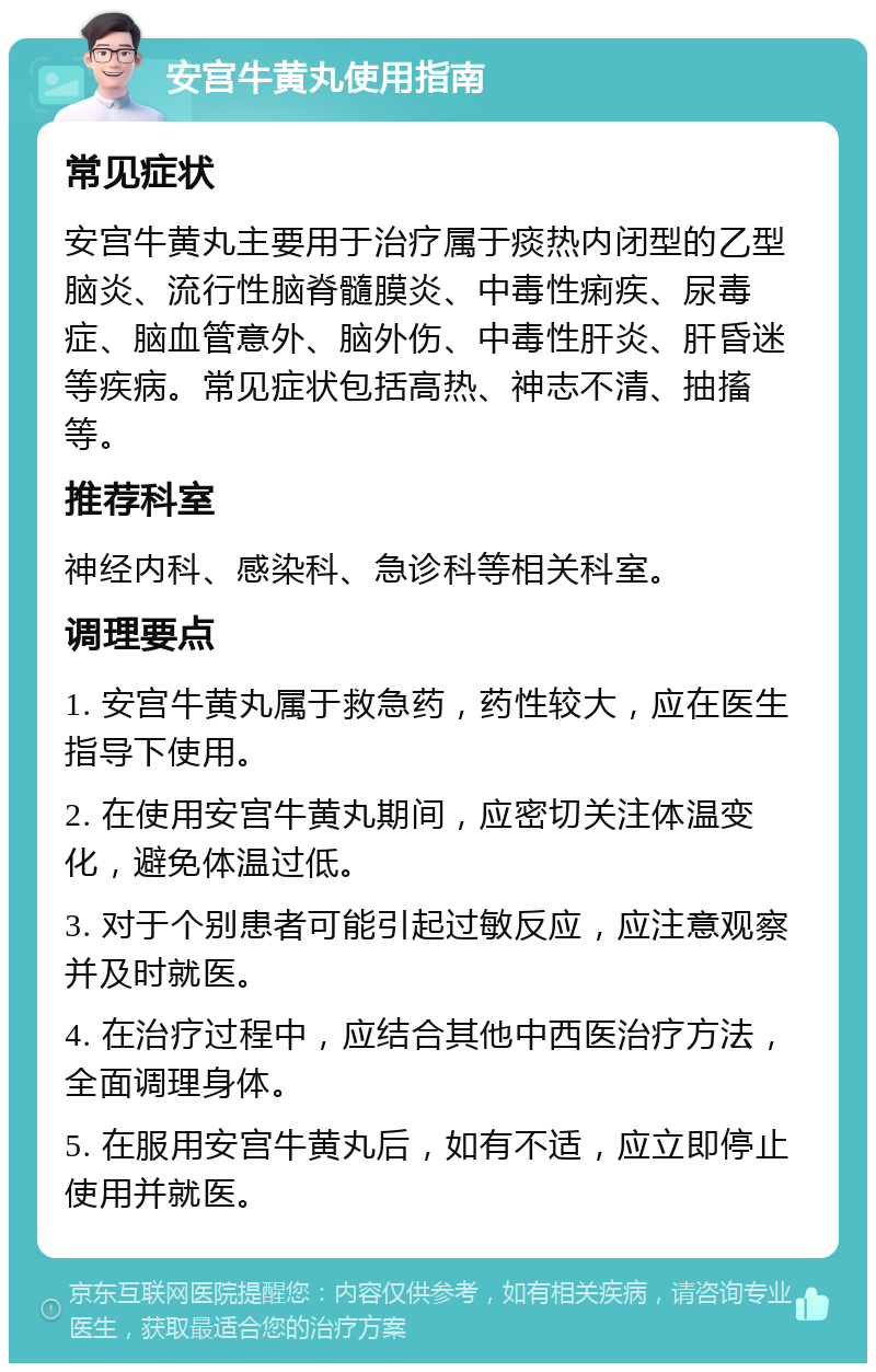 安宫牛黄丸使用指南 常见症状 安宫牛黄丸主要用于治疗属于痰热内闭型的乙型脑炎、流行性脑脊髓膜炎、中毒性痢疾、尿毒症、脑血管意外、脑外伤、中毒性肝炎、肝昏迷等疾病。常见症状包括高热、神志不清、抽搐等。 推荐科室 神经内科、感染科、急诊科等相关科室。 调理要点 1. 安宫牛黄丸属于救急药，药性较大，应在医生指导下使用。 2. 在使用安宫牛黄丸期间，应密切关注体温变化，避免体温过低。 3. 对于个别患者可能引起过敏反应，应注意观察并及时就医。 4. 在治疗过程中，应结合其他中西医治疗方法，全面调理身体。 5. 在服用安宫牛黄丸后，如有不适，应立即停止使用并就医。