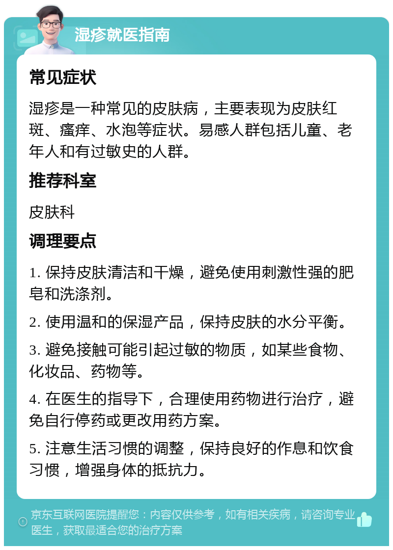 湿疹就医指南 常见症状 湿疹是一种常见的皮肤病，主要表现为皮肤红斑、瘙痒、水泡等症状。易感人群包括儿童、老年人和有过敏史的人群。 推荐科室 皮肤科 调理要点 1. 保持皮肤清洁和干燥，避免使用刺激性强的肥皂和洗涤剂。 2. 使用温和的保湿产品，保持皮肤的水分平衡。 3. 避免接触可能引起过敏的物质，如某些食物、化妆品、药物等。 4. 在医生的指导下，合理使用药物进行治疗，避免自行停药或更改用药方案。 5. 注意生活习惯的调整，保持良好的作息和饮食习惯，增强身体的抵抗力。