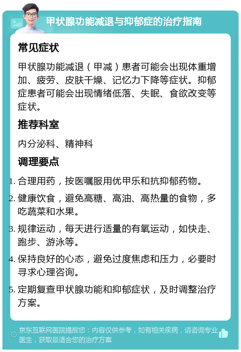 甲状腺功能减退与抑郁症的治疗指南 常见症状 甲状腺功能减退（甲减）患者可能会出现体重增加、疲劳、皮肤干燥、记忆力下降等症状。抑郁症患者可能会出现情绪低落、失眠、食欲改变等症状。 推荐科室 内分泌科、精神科 调理要点 合理用药，按医嘱服用优甲乐和抗抑郁药物。 健康饮食，避免高糖、高油、高热量的食物，多吃蔬菜和水果。 规律运动，每天进行适量的有氧运动，如快走、跑步、游泳等。 保持良好的心态，避免过度焦虑和压力，必要时寻求心理咨询。 定期复查甲状腺功能和抑郁症状，及时调整治疗方案。