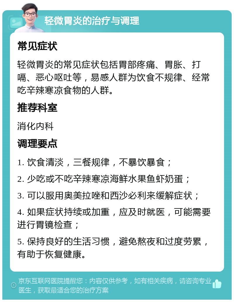 轻微胃炎的治疗与调理 常见症状 轻微胃炎的常见症状包括胃部疼痛、胃胀、打嗝、恶心呕吐等，易感人群为饮食不规律、经常吃辛辣寒凉食物的人群。 推荐科室 消化内科 调理要点 1. 饮食清淡，三餐规律，不暴饮暴食； 2. 少吃或不吃辛辣寒凉海鲜水果鱼虾奶蛋； 3. 可以服用奥美拉唑和西沙必利来缓解症状； 4. 如果症状持续或加重，应及时就医，可能需要进行胃镜检查； 5. 保持良好的生活习惯，避免熬夜和过度劳累，有助于恢复健康。