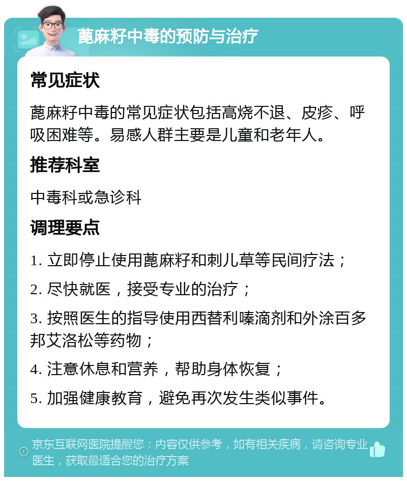 蓖麻籽中毒的预防与治疗 常见症状 蓖麻籽中毒的常见症状包括高烧不退、皮疹、呼吸困难等。易感人群主要是儿童和老年人。 推荐科室 中毒科或急诊科 调理要点 1. 立即停止使用蓖麻籽和刺儿草等民间疗法； 2. 尽快就医，接受专业的治疗； 3. 按照医生的指导使用西替利嗪滴剂和外涂百多邦艾洛松等药物； 4. 注意休息和营养，帮助身体恢复； 5. 加强健康教育，避免再次发生类似事件。