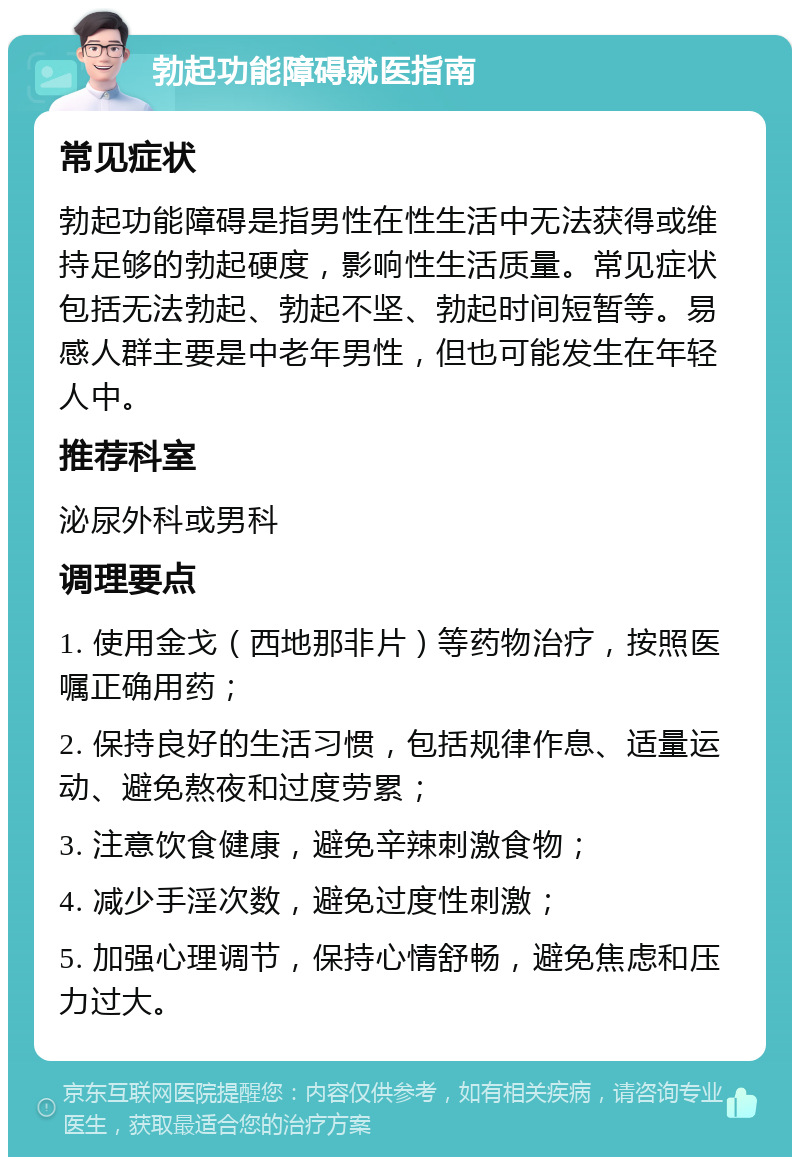 勃起功能障碍就医指南 常见症状 勃起功能障碍是指男性在性生活中无法获得或维持足够的勃起硬度，影响性生活质量。常见症状包括无法勃起、勃起不坚、勃起时间短暂等。易感人群主要是中老年男性，但也可能发生在年轻人中。 推荐科室 泌尿外科或男科 调理要点 1. 使用金戈（西地那非片）等药物治疗，按照医嘱正确用药； 2. 保持良好的生活习惯，包括规律作息、适量运动、避免熬夜和过度劳累； 3. 注意饮食健康，避免辛辣刺激食物； 4. 减少手淫次数，避免过度性刺激； 5. 加强心理调节，保持心情舒畅，避免焦虑和压力过大。