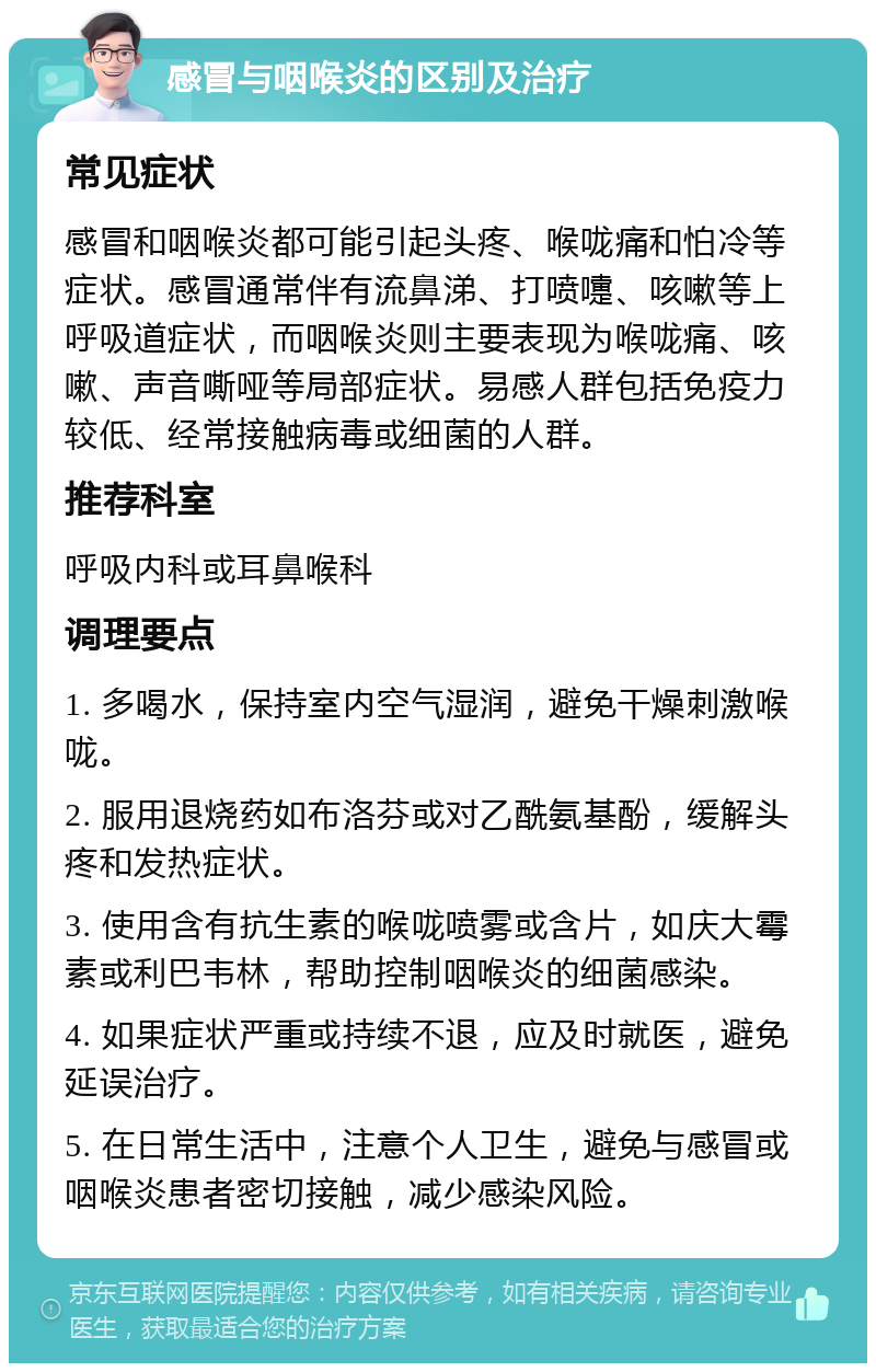 感冒与咽喉炎的区别及治疗 常见症状 感冒和咽喉炎都可能引起头疼、喉咙痛和怕冷等症状。感冒通常伴有流鼻涕、打喷嚏、咳嗽等上呼吸道症状，而咽喉炎则主要表现为喉咙痛、咳嗽、声音嘶哑等局部症状。易感人群包括免疫力较低、经常接触病毒或细菌的人群。 推荐科室 呼吸内科或耳鼻喉科 调理要点 1. 多喝水，保持室内空气湿润，避免干燥刺激喉咙。 2. 服用退烧药如布洛芬或对乙酰氨基酚，缓解头疼和发热症状。 3. 使用含有抗生素的喉咙喷雾或含片，如庆大霉素或利巴韦林，帮助控制咽喉炎的细菌感染。 4. 如果症状严重或持续不退，应及时就医，避免延误治疗。 5. 在日常生活中，注意个人卫生，避免与感冒或咽喉炎患者密切接触，减少感染风险。