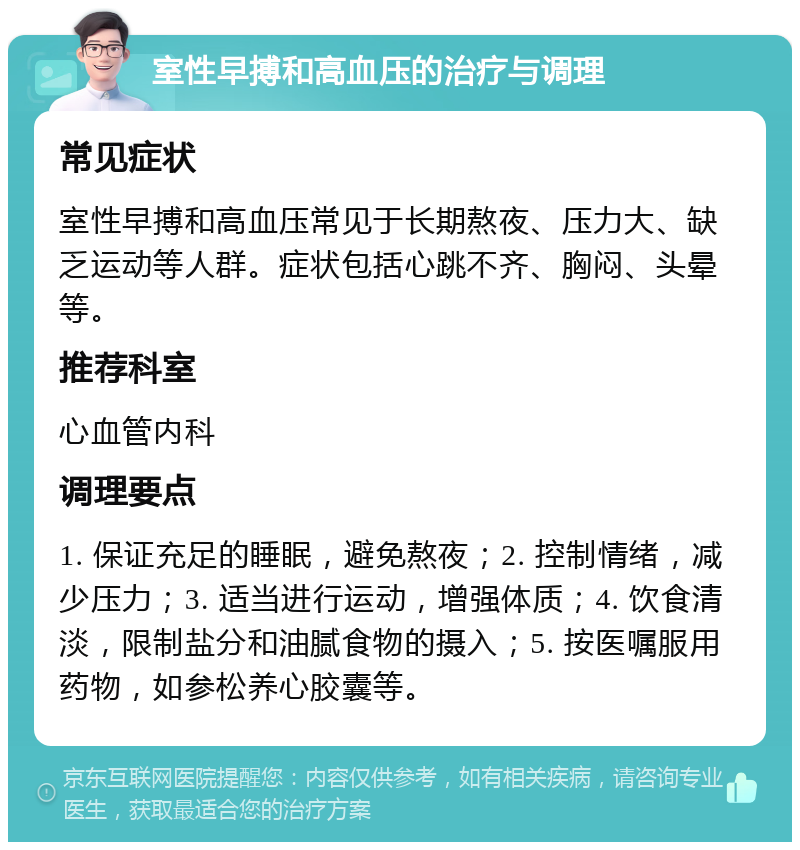 室性早搏和高血压的治疗与调理 常见症状 室性早搏和高血压常见于长期熬夜、压力大、缺乏运动等人群。症状包括心跳不齐、胸闷、头晕等。 推荐科室 心血管内科 调理要点 1. 保证充足的睡眠，避免熬夜；2. 控制情绪，减少压力；3. 适当进行运动，增强体质；4. 饮食清淡，限制盐分和油腻食物的摄入；5. 按医嘱服用药物，如参松养心胶囊等。